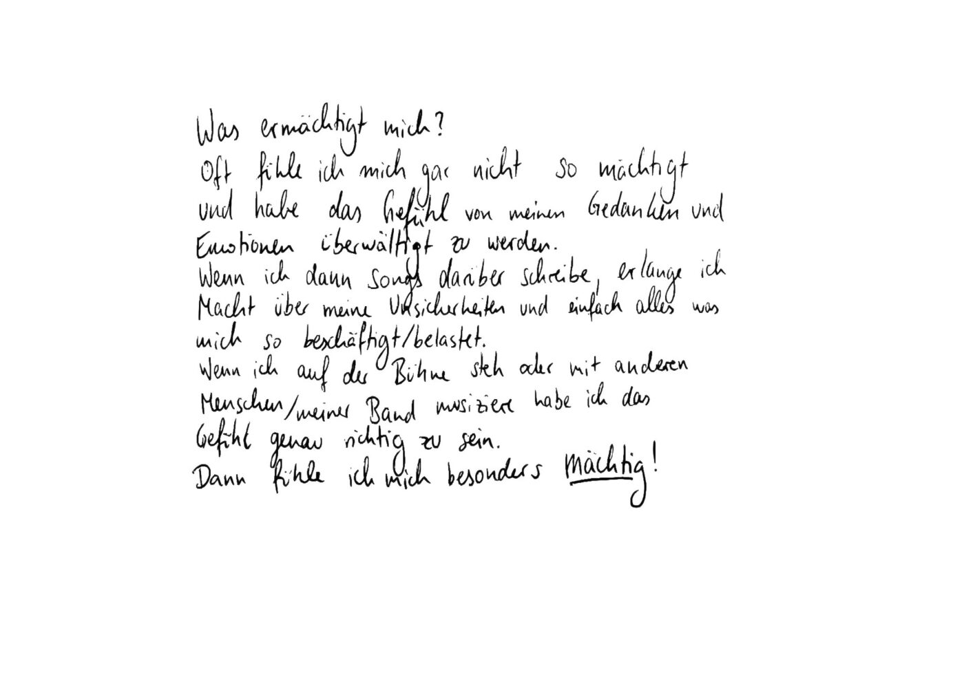  Oft fühle ich mich gar nicht so mächtig und habe das gefühl von meinen Gedanken und Emotionen überwältigt zu werden. Wenn ich dann Songs darüber schreibe erlange ich Macht über meine Unsicherheiten und einfach alles was mich so beschäftigt/belastet. Wenn ich auf der Bühne steh aber mit anderen Menschen/meiner Band musiziere habe ich das Gefühl genau richtig zu sein. Dann fühle ich mich besonders mächtig!